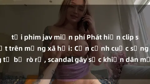 tải phim jav miễn phí Phát hiện clip sex quay lén hot nhất trên mạng xã hội: Cận cảnh cuộc sống riêng tư bị rò rỉ, scandal gây sốc khiến dân mạng không khỏi bàng hoàng