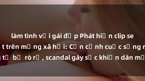 làm tình với gái đẹp Phát hiện clip sex quay lén hot nhất trên mạng xã hội: Cận cảnh cuộc sống riêng tư bị rò rỉ, scandal gây sốc khiến dân mạng không khỏi bàng hoàng