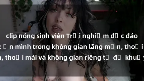 clip nóng sinh viên Trải nghiệm độc đáo tại sex nhà nghỉ: ẩn mình trong không gian lãng mạn, thoải mái và không gian riêng tư để khuấy động tình ái.
