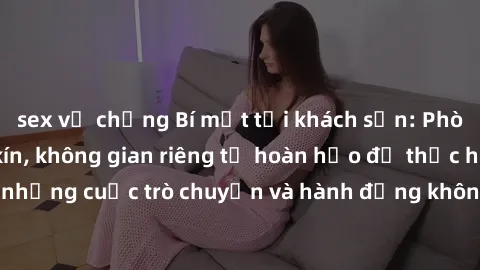 sex vợ chồng Bí mật tại khách sạn: Phòng quay lén khép kín, không gian riêng tư hoàn hảo để thực hiện những cuộc trò chuyện và hành động không bị người khác phát hiện.