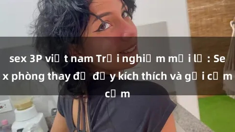 sex 3P việt nam Trải nghiệm mới lạ: Sex phòng thay đồ đầy kích thích và gợi cảm