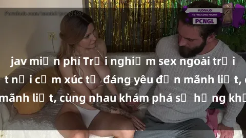 jav miễn phí Trải nghiệm sex ngoài trời: Khi thiên nhiên kết nối cảm xúc từ đáng yêu đến mãnh liệt, cùng nhau khám phá sự hứng khởi và thú vị.