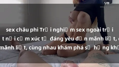 sex châu phi Trải nghiệm sex ngoài trời: Khi thiên nhiên kết nối cảm xúc từ đáng yêu đến mãnh liệt, cùng nhau khám phá sự hứng khởi và thú vị.