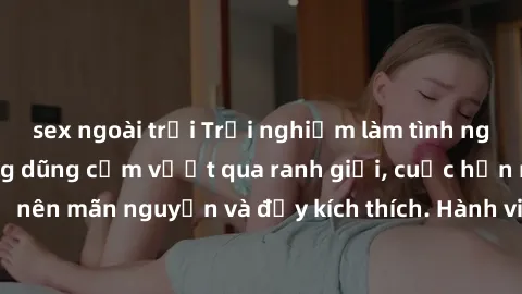sex ngoài trời Trải nghiệm làm tình ngoài đường: Khi lòng dũng cảm vượt qua ranh giới, cuộc hẹn nơi công cộng trở nên mãn nguyện và đầy kích thích. Hành vi nguy hiểm, nhưng cũng tạo nên cảm giác mới m