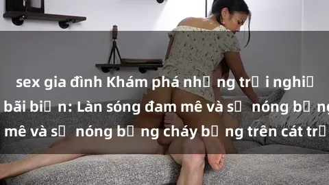 sex gia đình Khám phá những trải nghiệm độc đáo tại sex bãi biển: Làn sóng đam mê và sự nóng bỏng cháy bỏng trên cát trắng