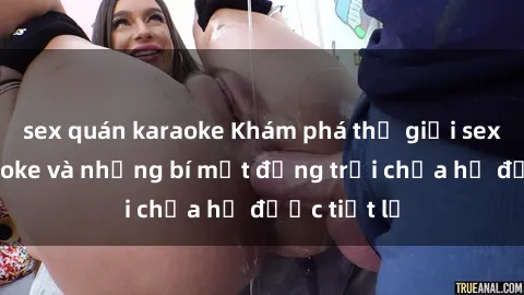 sex quán karaoke Khám phá thế giới sex quán karaoke và những bí mật động trời chưa hề được tiết lộ