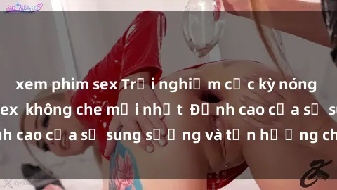 xem phim sex Trải nghiệm cực kỳ nóng bỏng trong phim sex  không che mới nhất  Đỉnh cao của sự sung sướng và tận hưởng chân thật