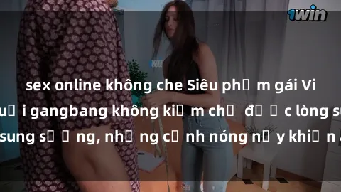 sex online không che Siêu phẩm gái Việt tham gia trong buổi gangbang không kiềm chế được lòng sung sướng, những cảnh nóng nảy khiến ai cũng phải mãn nhãn