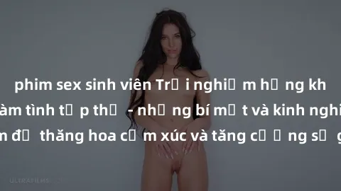 phim sex sinh viên Trải nghiệm hứng khởi cùng với việc làm tình tập thể - những bí mật và kinh nghiệm để thăng hoa cảm xúc và tăng cường sự gắn kết trong mối quan hệ