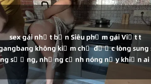 sex gái nhật bản Siêu phẩm gái Việt tham gia trong buổi gangbang không kiềm chế được lòng sung sướng, những cảnh nóng nảy khiến ai cũng phải mãn nhãn