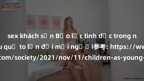 sex khách sạn Bạo lực tình dục trong nhóm: nguy cơ và hậu quả to lớn đối mọi người参考: https://www.theguardian.com/society/2021/nov/11/children-as-young-as-four-are-being-sexually-abused-by-groups-in-u