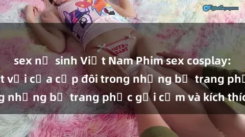 sex nữ sinh Việt Nam Phim sex cosplay: Trải nghiệm tuyệt vời của cặp đôi trong những bộ trang phục gợi cảm và kích thích