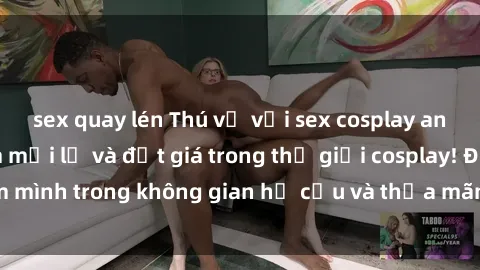 sex quay lén Thú vị với sex cosplay anime: Trải nghiệm mới lạ và đắt giá trong thế giới cosplay! Đắm mình trong không gian hư cấu và thỏa mãn niềm đam mê của bạn!
