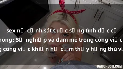 sex nữ cảnh sát Cuộc sống tình dục của nhân viên văn phòng: Sự nghiệp và đam mê trong công việc khiến họ cảm thấy hứng thú với tình dục?