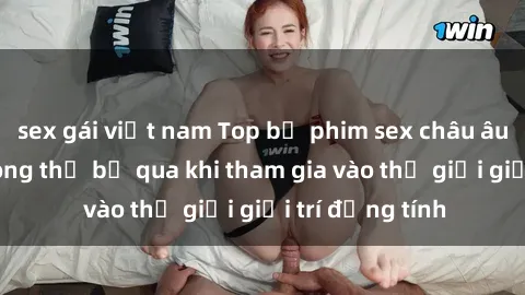 sex gái việt nam Top bộ phim sex châu âu nổi tiếng không thể bỏ qua khi tham gia vào thế giới giải trí đồng tính