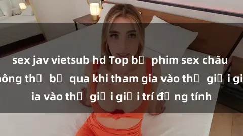 sex jav vietsub hd Top bộ phim sex châu âu nổi tiếng không thể bỏ qua khi tham gia vào thế giới giải trí đồng tính