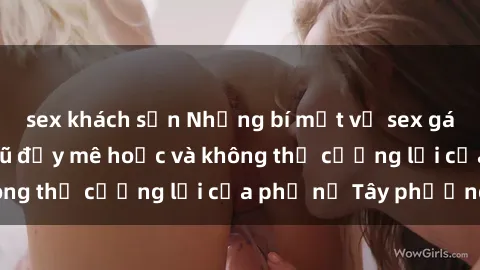 sex khách sạn Những bí mật về sex gái Tây: Sự quyến rũ đầy mê hoặc và không thể cưỡng lại của phụ nữ Tây phương