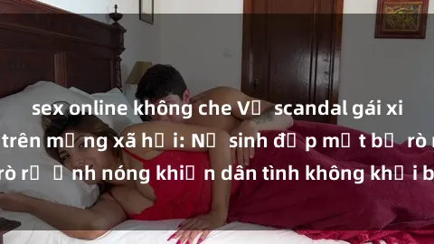 sex online không che Vụ scandal gái xinh lộ hàng gây sốt trên mạng xã hội: Nữ sinh đẹp mắt bị rò rỉ ảnh nóng khiến dân tình không khỏi bất ngờ và phẫn nộ!