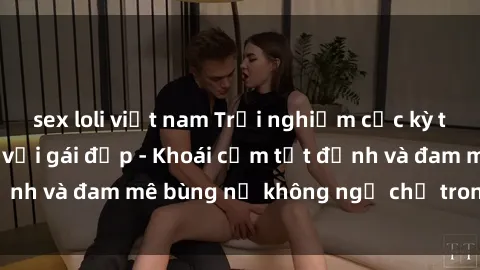 sex loli việt nam Trải nghiệm cực kỳ thú vị khi làm tình với gái đẹp - Khoái cảm tột đỉnh và đam mê bùng nổ không ngờ chỉ trong một đêm!