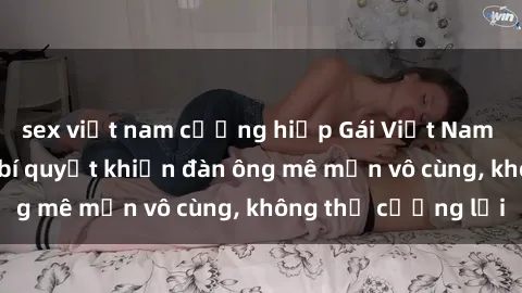 sex việt nam cưỡng hiếp Gái Việt Nam dâm đãng: Những bí quyết khiến đàn ông mê mẩn vô cùng, không thể cưỡng lại