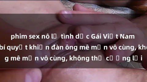 phim sex nô lệ tình dục Gái Việt Nam dâm đãng: Những bí quyết khiến đàn ông mê mẩn vô cùng, không thể cưỡng lại