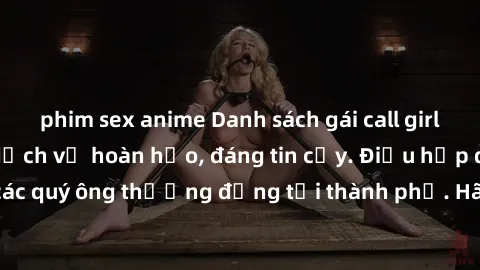 phim sex anime Danh sách gái call girl vip chất lượng, dịch vụ hoàn hảo, đáng tin cậy. Điều hấp dẫn cho các quý ông thượng đẳng tại thành phố. Hãy nhấc máy và đặt lịch ngay!