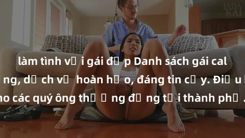làm tình với gái đẹp Danh sách gái call girl vip chất lượng, dịch vụ hoàn hảo, đáng tin cậy. Điều hấp dẫn cho các quý ông thượng đẳng tại thành phố. Hãy nhấc máy và đặt lịch ngay!