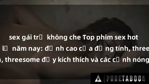 sex gái trẻ không che Top phim sex hot nhất không thể bỏ lỡ năm nay: đỉnh cao của đồng tính, threesome đầy kích thích và các cảnh nóng đang gây sốt!
