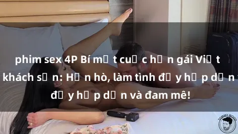 phim sex 4P Bí mật cuộc hẹn gái Việt lần đầu ở khách sạn: Hẹn hò, làm tình đầy hấp dẫn và đam mê!