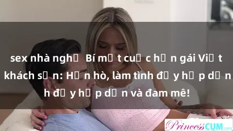 sex nhà nghỉ Bí mật cuộc hẹn gái Việt lần đầu ở khách sạn: Hẹn hò, làm tình đầy hấp dẫn và đam mê!