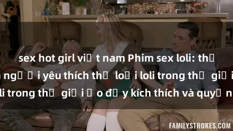 sex hot girl việt nam Phim sex loli: thỏa mãn đam mê của người yêu thích thể loại loli trong thế giới ảo đầy kích thích và quyến rũ.