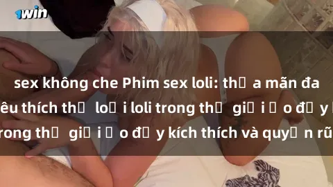sex không che Phim sex loli: thỏa mãn đam mê của người yêu thích thể loại loli trong thế giới ảo đầy kích thích và quyến rũ.