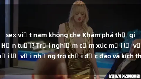 sex việt nam không che Khám phá thế giới sex trực tuyến: Hơn tuổi? Trải nghiệm cảm xúc mới lạ với những trò chơi độc đáo và kích thích người lớn
