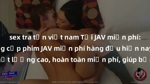sex tra tấn việt nam Tải JAV miễn phí: Các trang web cung cấp phim JAV miễn phí hàng đầu hiện nay. Các tác phẩm chất lượng cao, hoàn toàn miễn phí, giúp bạn thỏa mãn niềm đam mê mà không tốn kém.