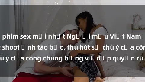 phim sex mới nhất Người mẫu Việt Nam gây sốt với loạt shoot ảnh táo bạo, thu hút sự chú ý của công chúng bằng vẻ đẹp quyến rũ và gợi cảm.