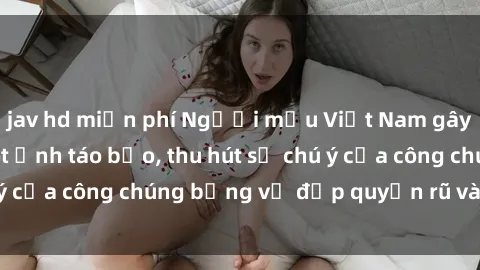 jav hd miễn phí Người mẫu Việt Nam gây sốt với loạt shoot ảnh táo bạo, thu hút sự chú ý của công chúng bằng vẻ đẹp quyến rũ và gợi cảm.