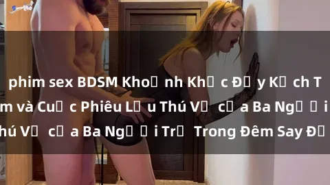 phim sex BDSM Khoảnh Khắc Đầy Kịch Tính: Sex  Việt Nam và Cuộc Phiêu Lưu Thú Vị của Ba Người Trẻ Trong Đêm Say Đắm
