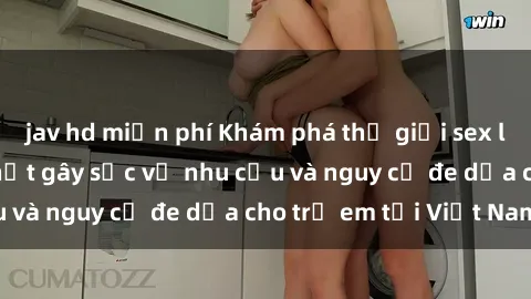 jav hd miễn phí Khám phá thế giới sex loli Việt Nam: Sự thật gây sốc về nhu cầu và nguy cơ đe dọa cho trẻ em tại Việt Nam