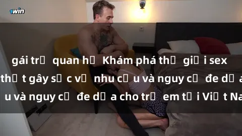 gái trẻ quan hệ Khám phá thế giới sex loli Việt Nam: Sự thật gây sốc về nhu cầu và nguy cơ đe dọa cho trẻ em tại Việt Nam
