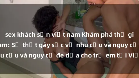 sex khách sạn việt nam Khám phá thế giới sex loli Việt Nam: Sự thật gây sốc về nhu cầu và nguy cơ đe dọa cho trẻ em tại Việt Nam